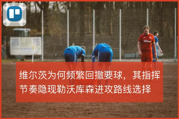 维尔茨为何频繁回撤要球，其指挥节奏隐现勒沃库森进攻路线选择