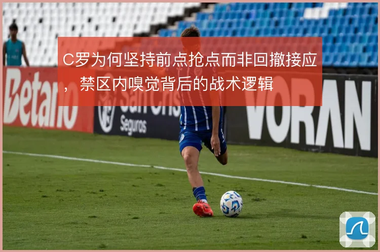 C罗为何坚持前点抢点而非回撤接应，禁区内嗅觉背后的战术逻辑