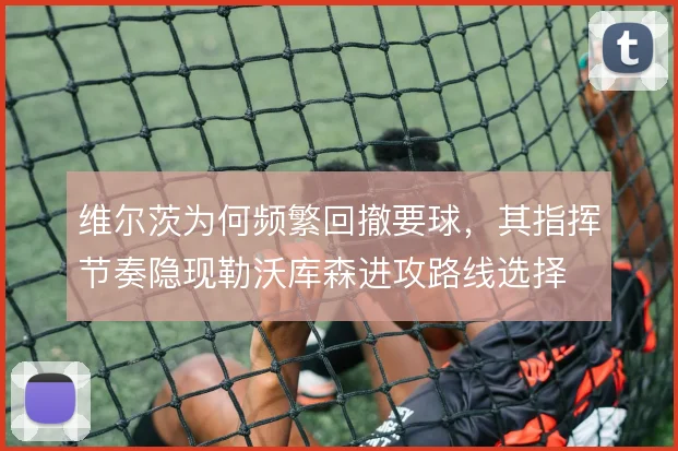 维尔茨为何频繁回撤要球，其指挥节奏隐现勒沃库森进攻路线选择