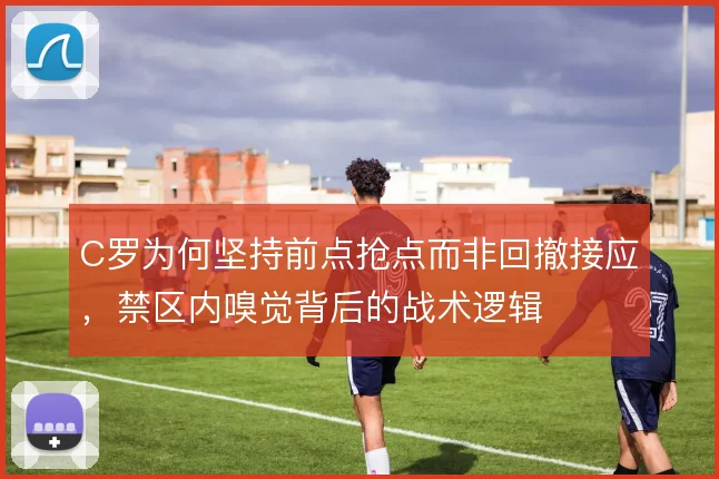C罗为何坚持前点抢点而非回撤接应,禁区内嗅觉背后的战术逻辑