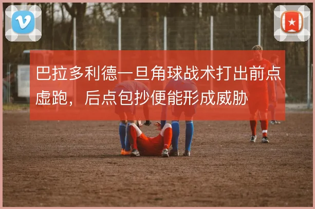 巴拉多利德一旦角球战术打出前点虚跑,后点包抄便能形成威胁