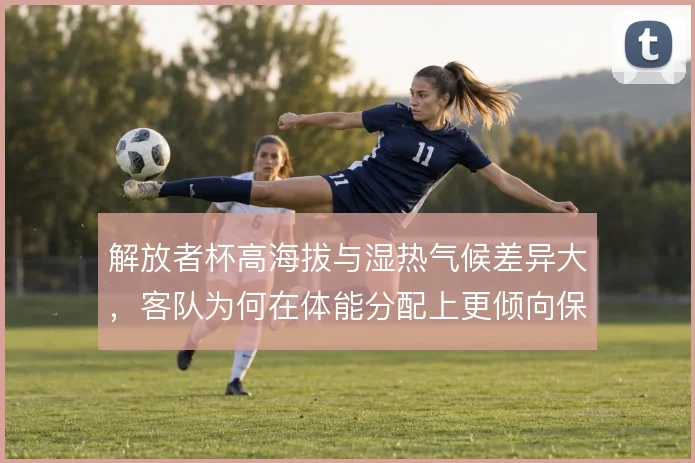 解放者杯高海拔与湿热气候差异大，客队为何在体能分配上更倾向保守开局