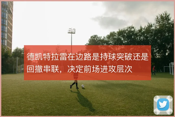 德凯特拉雷在边路是持球突破还是回撤串联，决定前场进攻层次