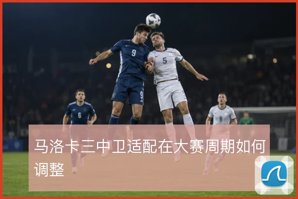 马洛卡三中卫适配在大赛周期如何调整