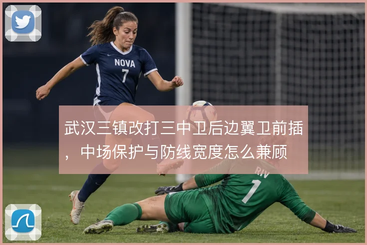 武汉三镇改打三中卫后边翼卫前插,中场保护与防线宽度怎么兼顾