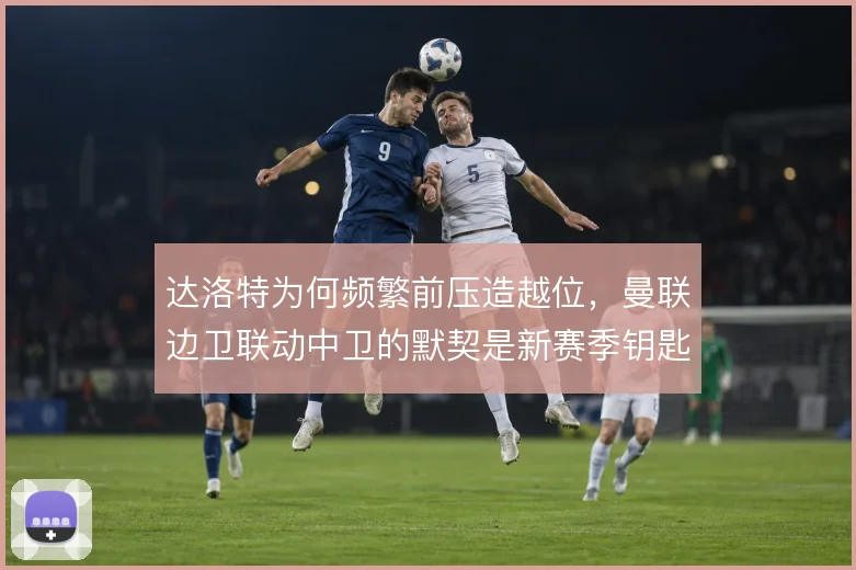 达洛特为何频繁前压造越位,曼联边卫联动中卫的默契是新赛季钥匙