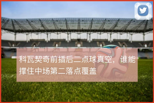 科瓦契奇前插后二点球真空，谁能撑住中场第二落点覆盖