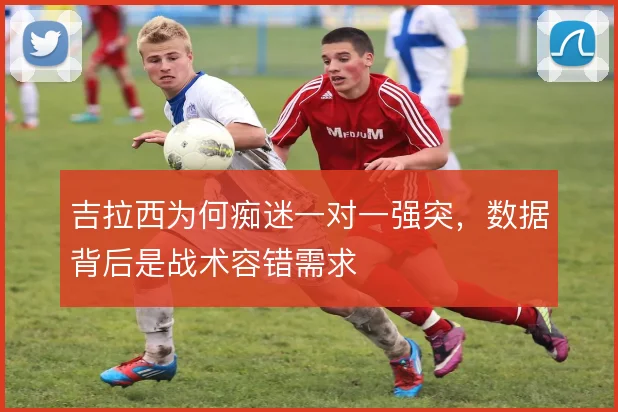吉拉西为何痴迷一对一强突，数据背后是战术容错需求
