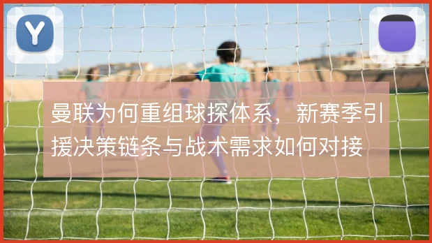曼联为何重组球探体系，新赛季引援决策链条与战术需求如何对接
