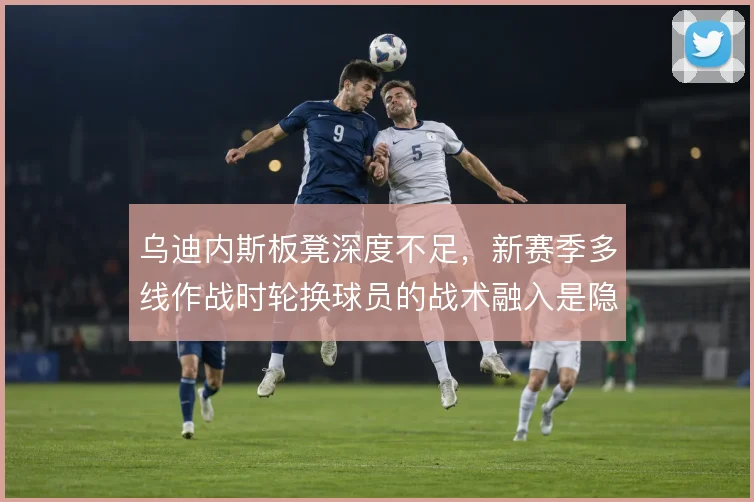 乌迪内斯板凳深度不足，新赛季多线作战时轮换球员的战术融入是隐患
