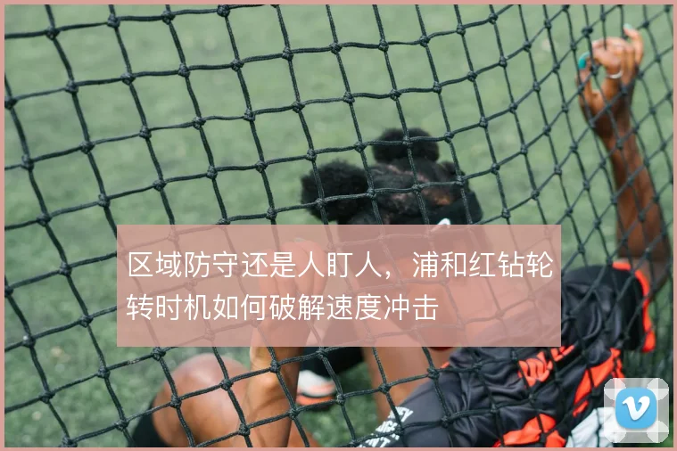 区域防守还是人盯人，浦和红钻轮转时机如何破解速度冲击