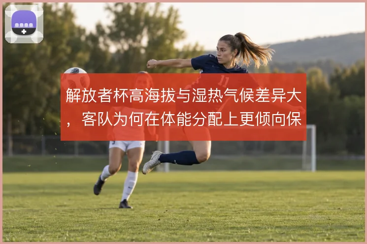 解放者杯高海拔与湿热气候差异大，客队为何在体能分配上更倾向保守开局