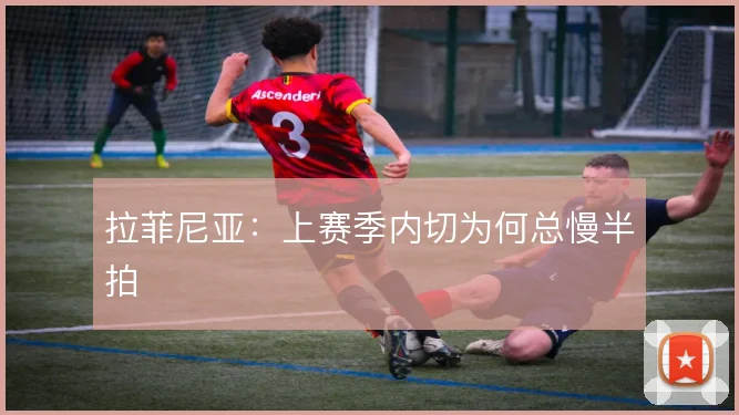 拉菲尼亚：上赛季内切为何总慢半拍
