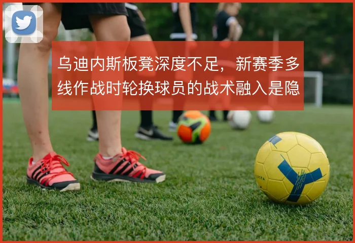 乌迪内斯板凳深度不足，新赛季多线作战时轮换球员的战术融入是隐患