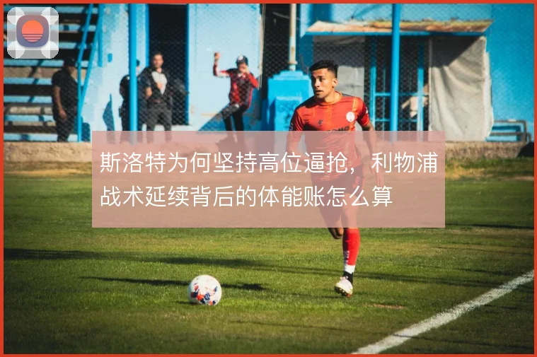 斯洛特为何坚持高位逼抢，利物浦战术延续背后的体能账怎么算