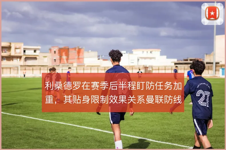 利桑德罗在赛季后半程盯防任务加重，其贴身限制效果关系曼联防线稳定