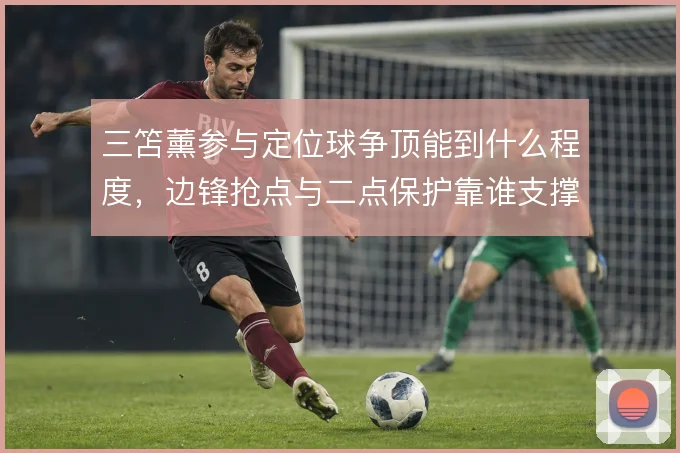 三笘薰参与定位球争顶能到什么程度,边锋抢点与二点保护靠谁支撑
