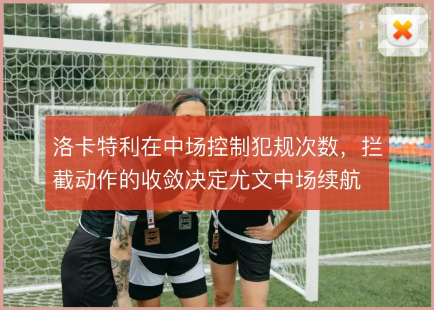 洛卡特利在中场控制犯规次数，拦截动作的收敛决定尤文中场续航