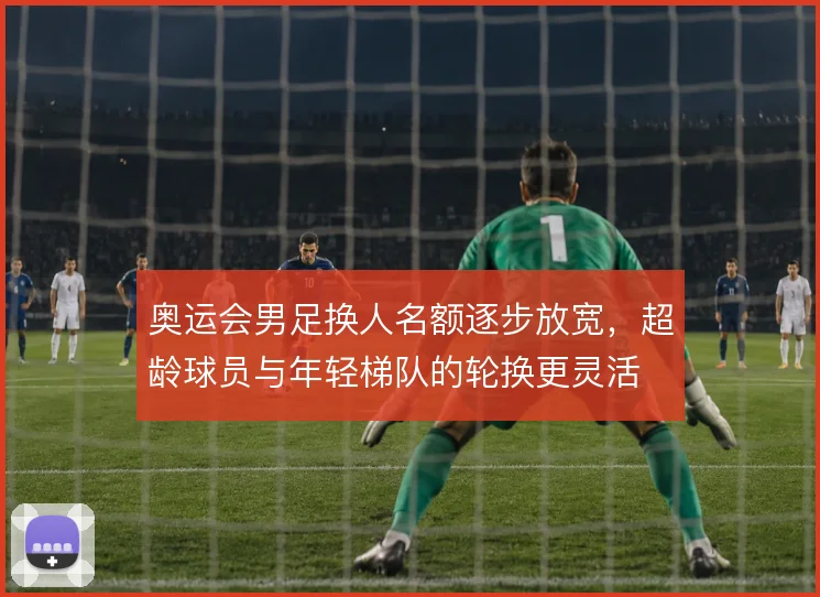 奥运会男足换人名额逐步放宽，超龄球员与年轻梯队的轮换更灵活